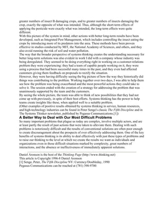 greater numbers of insect B damaging crops, and to greater numbers of insects damaging the
crop, exactly the opposite of what was intended. Thus, although the short-term effects of
applying the pesticide were exactly what was intended, the long-term effects were quite
different.
With this picture of the system in mind, other actions with better long-term results have been
developed, such as Integrated Pest Management, which includes controlling the insect eating the
crops by introducing more of its predators into the area. These methods have been proven
effective in studies conducted by MIT, the National Academy of Sciences, and others, and they
also avoid running the risk of soil and water pollution.
The way that the broader perspective of systems thinking creates the understanding necessary for
better long-term solutions was also evident in work I did with a company whose industry was
being deregulated. They seemed to be doing everything right in working on a customer-relations
problem they were experiencing: they had a team of capable people working on it, they were
using a process that had been successful many times in the past, and they even had affected
customers giving them feedback on proposals to rectify the situation.
However, they were having difficulty seeing the big picture of how the way they historically did
things was contributing to the problem. Working together over two days, I was able to help them
see how the problem was being exacerbated and the most powerful actions they could take to
solve it. The session ended with the creation of a strategy for addressing the problem that was
unanimously supported by the team and the customers.
By seeing the whole picture, the team was able to think of new possibilities that they had not
come up with previously, in spite of their best efforts. Systems thinking has the power to help
teams create insights like these, when applied well to a suitable problem.
(Other examples of positive results obtained by systems thinking in service, human resources,
and high-technology industries can be found in Peter Senge's classic The Fifth Discipline and in
The Systems Thinker newsletter, published by Pegasus Communications.[1])
A Better Way to Deal with Our Most Difficult Problems
So many important problems that plague us today are complex, involve multiple actors, and are
at least partly the result of past actions that were taken to alleviate them. Dealing with such
problems is notoriously difficult and the results of conventional solutions are often poor enough
to create discouragement about the prospects of ever effectively addressing them. One of the key
benefits of systems thinking is its ability to deal effectively with just these types of problems and
to raise our thinking to the level at which we create the results we want as individuals and
organizations even in those difficult situations marked by complexity, great numbers of
interactions, and the absence or ineffectiveness of immediately apparent solutions.
Daniel Aronson is the host of the Thinking Page (http://www.thinking.net)
This article is Copyright 1996-8 Daniel Aronson
[1] Senge, Peter, The Fifth Discipline NY: Currency/Doubleday, 1990
Pegasus Communications can be reached at (781) 398-9700
 