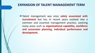 EXPANSION OF TALENT MANAGEMENT TERM
Talent management was once solely associated with
recruitment but has in recent years evolved into a
common and essential management practice, covering
many areas such as organizational capability, workforce
and succession planning, individual performance and
development.
 
