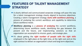 FEATURES OF TALENT MANAGEMENT
STRATEGY
 A clearly defined and communicated corporate strategy will pave the way
for a talent management strategy closely aligned to business objectives.
Creating a talent management strategy starts with workforce planning, a
process of analyzing the current workforce and capability to determine
future workforce needs.
 Workforce planning is a process of analyzing the current workforce,
determining future workforce needs, identifying the gap between the
present and the future, and implementing solutions so that an
organization can accomplish its mission, goals, and strategic plan.
 It’s about getting the right number of people with the right skills
employed in the right place at the right time, at the right cost and on the
right contract to deliver an organization's short and long-term objectives.
 