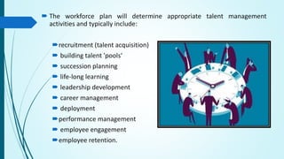  The workforce plan will determine appropriate talent management
activities and typically include:
recruitment (talent acquisition)
 building talent 'pools‘
 succession planning
 life-long learning
 leadership development
 career management
 deployment
performance management
 employee engagement
employee retention.
 
