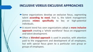 INCLUSIVE VERSUS EXCLUSIVE APPROACHES
Some organizations develop an exclusive focus, segmenting
talent according to need, that is, the talent management
process relates specifically to key or high-potential
individuals.
A recent trend has seen organizations adopt a more inclusive
approach creating a ‘whole workforce’ focus on engagement
and talent development.
Often a blended approach is used in practice, with attention
paid to the engagement and development of all employees,
but with special focus given to a particular core group or
groups of employees.
 