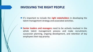 INVOLVING THE RIGHT PEOPLE
 It’s important to include the right stakeholders in developing the
talent management strategy and associated activities.
 Senior leaders and managers need to be actively involved in the
whole talent management process and make recruitment,
succession planning, ongoing development, and retention of key
employees their top priority
 