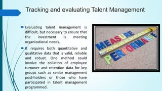 Tracking and evaluating Talent Management
 Evaluating talent management is
difficult, but necessary to ensure that
the investment is meeting
organizational needs.
 It requires both quantitative and
qualitative data that is valid, reliable
and robust. One method could
involve the collation of employee
turnover and retention data for key
groups such as senior management
post-holders or those who have
participated in talent management
programmed.
 