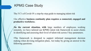 KPMG Case Study
The 5 C’s of Covid-19: a step-by-step guide to managing talent risk
•An effective business continuity plan requires a connected, engaged and
productive workforce.
•In the current situation, with large numbers of employees working
remotely, we have tailored our KPMG talent risk framework to assist clients
in identifying and assessing their level of talent risk across 5 key parameters.
•The framework is designed to support informed management decision
making when devising mitigation plans. Act today by giving an answer to the
following questions:
 