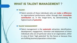 WHAT IS TALENT MANAGEMENT ?
 TALENT:
Talent consists of those individuals who can make a difference
to organizational performance either through their immediate
contribution or, in the longer-term, by demonstrating the
highest levels of potential.
 TALENT MANAGEMENT
Talent management is the systematic attraction, identification,
development, engagement, retention and deployment of those
individuals who are of particular value to an organization, either
in view of their ‘high potential’ for the future or because they
are fulfilling business/operation-critical roles
 
