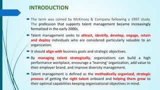 INTRODUCTION
 The term was coined by McKinsey & Company following a 1997 study.
The profession that supports talent management became increasingly
formalized in the early 2000s.
 Talent management seeks to attract, identify, develop, engage, retain
and deploy individuals who are considered particularly valuable to an
organization.
 It should align with business goals and strategic objectives.
 By managing talent strategically, organizations can build a high
performance workplace, encourage a ‘learning’ organization, add value to
their employer brand, and improve diversity management.
 Talent management is defined as the methodically organized, strategic
process of getting the right talent onboard and helping them grow to
their optimal capabilities keeping organizational objectives in mind.
 