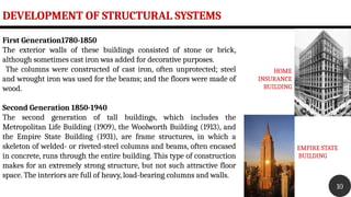 DEVELOPMENT OF STRUCTURAL SYSTEMS
10
First Generation1780-1850
The exterior walls of these buildings consisted of stone or brick,
although sometimes cast iron was added for decorative purposes.
The columns were constructed of cast iron, often unprotected; steel
and wrought iron was used for the beams; and the floors were made of
wood.
Second Generation 1850-1940
The second generation of tall buildings, which includes the
Metropolitan Life Building (1909), the Woolworth Building (1913), and
the Empire State Building (1931), are frame structures, in which a
skeleton of welded- or riveted-steel columns and beams, often encased
in concrete, runs through the entire building. This type of construction
makes for an extremely strong structure, but not such attractive floor
space. The interiors are full of heavy, load-bearing columns and walls.
HOME
INSURANCE
BUILDING
EMPIRE STATE
BUILDING
 