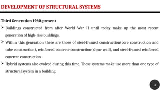 DEVELOPMENT OF STRUCTURAL SYSTEMS
11
Third Generation 1940-present
 Buildings constructed from after World War II until today make up the most recent
generation of high-rise buildings.
 Within this generation there are those of steel-framed construction(core construction and
tube construction), reinforced concrete construction(shear wall), and steel-framed reinforced
concrete construction .
 Hybrid systems also evolved during this time. These systems make use more than one type of
structural system in a building.
 