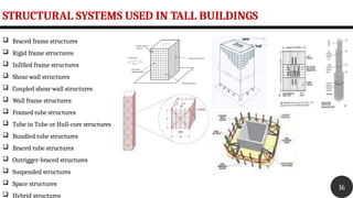 STRUCTURAL SYSTEMS USED IN TALL BUILDINGS
16
 Braced frame structures
 Rigid frame structures
 Infilled frame structures
 Shear wall structures
 Coupled shear wall structures
 Wall frame structures
 Framed tube structures
 Tube in Tube or Hull-core structures
 Bundled tube structures
 Braced tube structures
 Outrigger-braced structures
 Suspended structures
 Space structures
 Hybrid structures
 