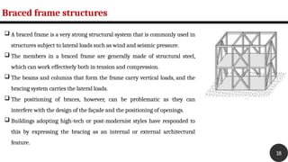 Braced frame structures
18
 A braced frame is a very strong structural system that is commonly used in
structures subject to lateral loads such as wind and seismic pressure.
 The members in a braced frame are generally made of structural steel,
which can work effectively both in tension and compression.
 The beams and columns that form the frame carry vertical loads, and the
bracing system carries the lateral loads.
 The positioning of braces, however, can be problematic as they can
interfere with the design of the façade and the positioning of openings.
 Buildings adopting high-tech or post-modernist styles have responded to
this by expressing the bracing as an internal or external architectural
feature.
 