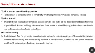 Braced frame structures
19
Vertical and horizontal bracing systems
 The resistance to horizontal forces is provided by two bracing systems; vertical and horizontal bracing:
Vertical bracing
 Bracing between column lines (in vertical planes) provides load paths for the transference of horizontal forces
to ground level. Framed buildings require at least three planes of vertical bracing to brace both directions in
plan and to resist torsion about a vertical axis.
Horizontal bracing
 Bracing at each floor (in horizontal planes) provides load paths for the transference of horizontal forces to the
planes of vertical bracing. Horizontal bracing is needed at each floor level, however, the floor system itself may
provide sufficient resistance. Roofs may also require bracing.
 