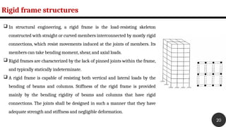 Rigid frame structures
20
 In structural engineering, a rigid frame is the load-resisting skeleton
constructed with straight or curved members interconnected by mostly rigid
connections, which resist movements induced at the joints of members. Its
members can take bending moment, shear, and axial loads.
 Rigid frames are characterized by the lack of pinned joints within the frame,
and typically statically indeterminate.
 A rigid frame is capable of resisting both vertical and lateral loads by the
bending of beams and columns. Stiffness of the rigid frame is provided
mainly by the bending rigidity of beams and columns that have rigid
connections. The joints shall be designed in such a manner that they have
adequate strength and stiffness and negligible deformation.
 