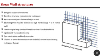 Shear Wall structures
23
Reinforced concrete wall
 Designed to resist lateral forces
 Excellent structural system to resist earthquake
 Provided throughout the entire height of wall
 Practicing from 1960s for medium and high-rise buildings (4 to 35 stories
high)
 Provide large strength and stiffness in the direction of orientation
 Significantly reduces lateral sway
 Easy construction and implementation
 Efficient in terms of construction cost and effectiveness in minimizing
earthquake damage
 