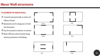 Shear Wall structures
24
PLACEMENT OF SHEAR WALL
 Located symmetrically to reduce ill
effects of twist
 Symmetry can be along one or both
the directions
 Can be located at exterior or interior
 More effective when located along
exterior perimeter of building
 