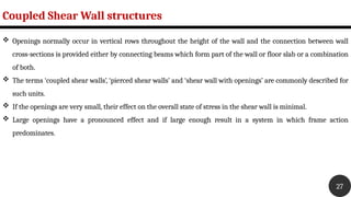 Coupled Shear Wall structures
27
 Openings normally occur in vertical rows throughout the height of the wall and the connection between wall
cross-sections is provided either by connecting beams which form part of the wall or floor slab or a combination
of both.
 The terms ‘coupled shear walls’, ‘pierced shear walls’ and ‘shear wall with openings’ are commonly described for
such units.
 If the openings are very small, their effect on the overall state of stress in the shear wall is minimal.
 Large openings have a pronounced effect and if large enough result in a system in which frame action
predominates.
 