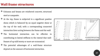 Wall frame structures
29
 Columns and beams are reinforced concrete, structural
steel or composite.
 At the top, frame is subjected to a significant positive
shear, which is balanced by an equal negative shear at
the top of the wall, with a corresponding connected
interaction force acting between the frame and the wall.
 The horizontal interaction can be effective in
contributing to lateral stiffness to the extend that wall-
frames of up to50 storey or more are economical.
 The potential advantages of a wall-frame structure
depend on the amount of horizontal interaction.
 