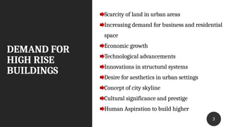 DEMAND FOR
HIGH RISE
BUILDINGS
33
Scarcity of land in urban areas
Increasing demand for business and residential
space
Economic growth
Technological advancements
Innovations in structural systems
Desire for aesthetics in urban settings
Concept of city skyline
Cultural significance and prestige
Human Aspiration to build higher
 
