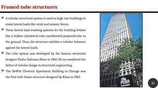 Framed tube structures
30
 A tubular structural system is used in high-rise buildings to
resist lateral loads like wind and seismic forces.
 These lateral load resisting systems let the building behave
like a hollow cylindrical tube cantilevered perpendicular to
the ground. Thus, the structure exhibits a tubular behavior
against the lateral loads.
 The tube system was developed by the famous structural
designer Fazlur Rahman Khan in 1960. He is considered the
father of tubular design in structural engineering.
 The DeWitt Chestnut Apartment Building in Chicago was
the first tube-frame structure designed by Khan in 1963.
 