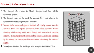Framed tube structures
31
 The framed tube system is Khan’s simplest and first tubular
structural system.
 The framed tube can be used for various floor plan shapes like
square, circular, rectangular, and freeform.
 Framed tube structural system consists of closely spaced exterior
columns that are rigidly connected with deep spandrel beams
running continuously along each facade and around the building
corners. This arrangement increases the beam and column stiffness
by decreasing the clear span dimensions and increasing the member
depth.
 This type is efficient for buildings with a height from 38 to 300 m.
 