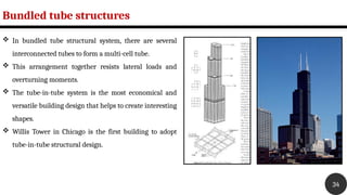 Bundled tube structures
34
 In bundled tube structural system, there are several
interconnected tubes to form a multi-cell tube.
 This arrangement together resists lateral loads and
overturning moments.
 The tube-in-tube system is the most economical and
versatile building design that helps to create interesting
shapes.
 Willis Tower in Chicago is the first building to adopt
tube-in-tube structural design.
 