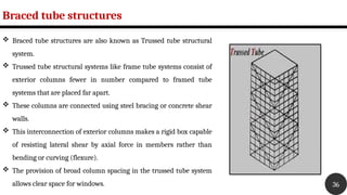 Braced tube structures
36
 Braced tube structures are also known as Trussed tube structural
system.
 Trussed tube structural systems like frame tube systems consist of
exterior columns fewer in number compared to framed tube
systems that are placed far apart.
 These columns are connected using steel bracing or concrete shear
walls.
 This interconnection of exterior columns makes a rigid box capable
of resisting lateral shear by axial force in members rather than
bending or curving (flexure).
 The provision of broad column spacing in the trussed tube system
allows clear space for windows.
 