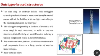 Outrigger-braced structures
37
 The core may be centrally located with outriggers
extending on both sides or in some cases it may be located
on one side of the building with outriggers extending to
the building columns on the other side
 The outriggers are generally in the form of trusses (1 or 2
story deep) in steel structures, or walls in concrete
structures, that effectively act as stiff headers inducing a
tension-compression couple in the outer columns.
 Belt trusses are often provided to distribute these tensile
and compressive forces to a large number of exterior
frame columns.
 Build up to 150 floors
Shangai World
financial centre
 