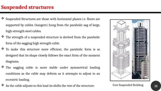 Suspended structures
38
 Suspended Structures are those with horizontal planes i.e. floors are
supported by cables (hangers) hung from the parabolic sag of large,
high-strength steel cables.
 The strength of a suspended structure is derived from the parabolic
form of the sagging high strength cable.
 To make this structure more efficient, the parabolic form is so
designed that its shape closely follows the exact form of the moment
diagrams.
 The sagging cable is more stable under symmetrical loading
conditions as the cable may deform as it attempts to adjust to an
eccentric loading.
 As the cable adjusts to this load its shifts the rest of the structure. Core Suspended Building
 