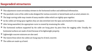 Suspended structures
39
 This adjustment causes secondary stresses in the horizontal surface and additional deformation.
 The parabolic curve of the cable is also designed for various eccentric or lateral loads such as wind, seismic etc.
 The large curving cable may consist of many smaller cables which are tightly spun together.
 As the cables are being spun together, they are also stretched over the span and attached to the supports.
 After being assembled, the appropriate curve is created by tensioning the cable.
 The horizontal surfaces supported by the cable are hung piece by piece from the sagging cable. Usually, the
horizontal surfaces are made of steel because of its lightweight property.
 Lightweight concrete mixtures are also used.
 The towers from where the cables are hung may be of steel, concrete.
 The cables are made up of steel.
 