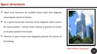 Space structures
40
 Space truss structures are modified braced tubes with diagonals
connecting the exterior to interior.
 In a typical braced tube structure, all the diagonals, which connect
the chord members – vertical corner columns in general, are located
on the plane parallel to the facades.
 However, in space trusses, some diagonals penetrate the interior of
the building.
Bank of China, Hong Kong
 
