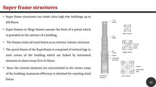 Super frame structures
• Super frame structures can create ultra high-rise buildings up to
160 floors.
• Super frames or Mega frames assume the form of a portal which
is provided on the exterior of a building.
• The frames resist all wind forces as an exterior tubular structure.
• The portal frame of the Superframe is composed of vertical legs in
each corner of the building which are linked by horizontal
elements at about every 12 to 14 floors.
• Since the vertical elements are concentrated in the corner areas
of the building, maximum efficiency is obtained for resisting wind
forces.
42
 