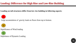 Loading on tall structures differ from low rise building in following aspects:
Large accumulation of gravity loads on floors from top to bottom.
Significance of Wind loading
Importance of Dynamic Loading
Loading: Difference for High Rise and Low-Rise Building
1
2
3
46
 