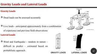  Dead loads can be assessed accurately
 Live loads - anticipated approximately from a combination
of experience and previous field observations
Gravity Loads and Lateral Loads
47
Gravity Loads
Lateral Loads
 Wind and Earthquake – random in nature –
difficult to predict – estimated based on
probabilistic approach.
 