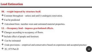 DL - weight imposed by structure itself.
 Constant throughout – unless and until it undergoes renovation.
 Can be predicted
 Calculated from member sizes and estimated material properties.
LL - Occupancy load – imposes gravitational effects.
 Changes according to occupancy of floors.
 Include effect of people and furniture.
 Can be estimated
 Code provisions – empirical and conservative based on experience and accepted practice
 IS : 875 Part-II
Load Estimation
48
 