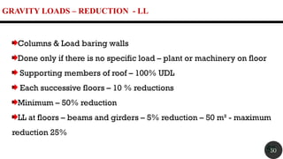 GRAVITY LOADS – REDUCTION - LL
50
Columns & Load baring walls
Done only if there is no specific load – plant or machinery on floor
Supporting members of roof – 100% UDL
Each successive floors – 10 % reductions
Minimum – 50% reduction
LL at floors – beams and girders – 5% reduction – 50 m² - maximum
reduction 25%
50
 