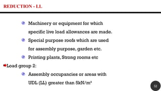 REDUCTION - LL
Machinery or equipment for which
specific live load allowances are made.
Special purpose roofs which are used
for assembly purpose, garden etc.
Printing plants, Strong rooms etc
Load group 2:
Assembly occupancies or areas with
UDL (LL) greater than 5kN/m²
52
 