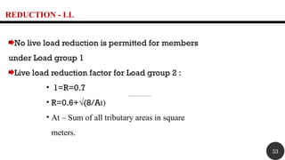 REDUCTION - LL
No live load reduction is permitted for members
under Load group 1
Live load reduction factor for Load group 2 :
• 1=R=0.7
• R=0.6+√(8/At)
• At – Sum of all tributary areas in square
meters.
53
 