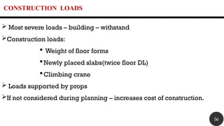 CONSTRUCTION LOADS
 Most severe loads – building – withstand
Construction loads:
 Weight of floor forms
Newly placed slabs(twice floor DL)
Climbing crane
 Loads supported by props
If not considered during planning – increases cost of construction.
56
 