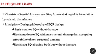 EARTHQUAKE LOADS
 Consists of inertial forces - resulting from – shaking of its foundation
by seismic disturbance
Principles – Design philosophy of EQR design:
 Resists minor EQ without damage
Resist moderate EQ without structural damage but accepting
probability of non structural damage
Resist avg EQ allowing both but without damage
57
 
