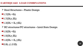 EARTHQUAKE LOAD COMBINATIONS
 Steel Structures – Plastic Design
1.7(DL +IL)
1.7(DL+ EL)
1.3(DL + IL +EL)
 RC structures/PC structures – Limit State Design
1.5(DL +IL)
1.5(DL+ EL)
1.2(DL + IL +EL)
0.9L +1.5 EL 58
 