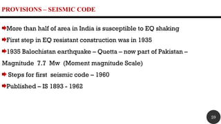 PROVISIONS – SEISMIC CODE
More than half of area in India is susceptible to EQ shaking
First step in EQ resistant construction was in 1935
1935 Balochistan earthquake – Quetta – now part of Pakistan –
Magnitude 7.7 Mw (Moment magnitude Scale)
Steps for first seismic code – 1960
Published – IS 1893 - 1962
59
 