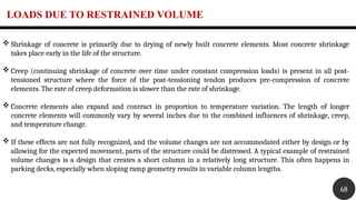 LOADS DUE TO RESTRAINED VOLUME
68
 Shrinkage of concrete is primarily due to drying of newly built concrete elements. Most concrete shrinkage
takes place early in the life of the structure.
 Creep (continuing shrinkage of concrete over time under constant compression loads) is present in all post-
tensioned structure where the force of the post-tensioning tendon produces pre-compression of concrete
elements. The rate of creep deformation is slower than the rate of shrinkage.
 Concrete elements also expand and contract in proportion to temperature variation. The length of longer
concrete elements will commonly vary by several inches due to the combined influences of shrinkage, creep,
and temperature change.
 If these effects are not fully recognized, and the volume changes are not accommodated either by design or by
allowing for the expected movement, parts of the structure could be distressed. A typical example of restrained
volume changes is a design that creates a short column in a relatively long structure. This often happens in
parking decks, especially when sloping ramp geometry results in variable column lengths.
 