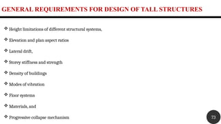 GENERAL REQUIREMENTS FOR DESIGN OF TALL STRUCTURES
73
 Height limitations of different structural systems,
 Elevation and plan aspect ratios
 Lateral drift,
 Storey stiffness and strength
 Density of buildings
 Modes of vibration
 Floor systems
 Materials, and
 Progressive collapse mechanism
 