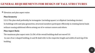 GENERAL REQUIREMENTS FOR DESIGN OF TALL STRUCTURES
75
 Elevation and plan aspect ratios
Plan Geometry
5.2.1.1 The plan shall preferably be rectangular (including square) or elliptical (including circular).
In buildings with said plan geometries, structural members participate efficiently in resisting lateral loads
without causing additional effects arising out of re-entrant corners and others.
Plan Aspect Ratio
The maximum plan aspect ratio (Lt/Bt) of the overall building shall not exceed 5.0.
In case of an L shaped building, Lt and Bt shall refer to the respective length and width of each leg of the
building.
 
