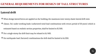 GENERAL REQUIREMENTS FOR DESIGN OF TALL STRUCTURES
76
Lateral drift
 When design lateral forces are applied on the building, the maximum inter-storey elastic lateral drift ratio
 ( max /hi) under working loads (unfactored wind load combinations with return period of 50 years) which is
Δ
estimated based on realistic section properties, shall be limited to H/500.
 For a single storey the drift limit may be relaxed to hi/400.
 For earthquake load (factored) combinations the drift shall be limited to hi/250.
 