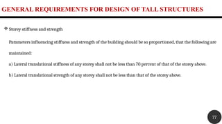 GENERAL REQUIREMENTS FOR DESIGN OF TALL STRUCTURES
77
 Storey stiffness and strength
Parameters influencing stiffness and strength of the building should be so proportioned, that the following are
maintained:
a) Lateral translational stiffness of any storey shall not be less than 70 percent of that of the storey above.
b) Lateral translational strength of any storey shall not be less than that of the storey above.
 
