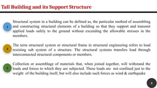 Structural system in a building can be defined as, the particular method of assembling
and constructing structural elements of a building so that they support and transmit
applied loads safely to the ground without exceeding the allowable stresses in the
members.
The term structural system or structural frame in structural engineering refers to load
resisting sub system of a structure. The structural systems transfers load through
interconnected structural components or members.
Collection or assemblage of materials that, when joined together, will withstand the
loads and forces to which they are subjected. These loads are not confined just to the
weight of the building itself, but will also include such forces as wind & earthquake
Tall Building and its Support Structure
1
2
3
8
 
