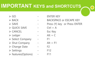 IMPORTANT KEYS and SHORTCUTS
 GO - ENTER KEY
 BACK - BACKSPACE or ESCAPE KEY
 SAVE - Press (Y) key or Press ENTER
 QUICK SAVE - Ctrl + A
 CANCEL - Esc Key
 Ledger - Alt + C
 Select Company - F1
 Shut Company - Alt + F1
 Change Date - F2
 Settings - F12
 features(Options) - F11
 