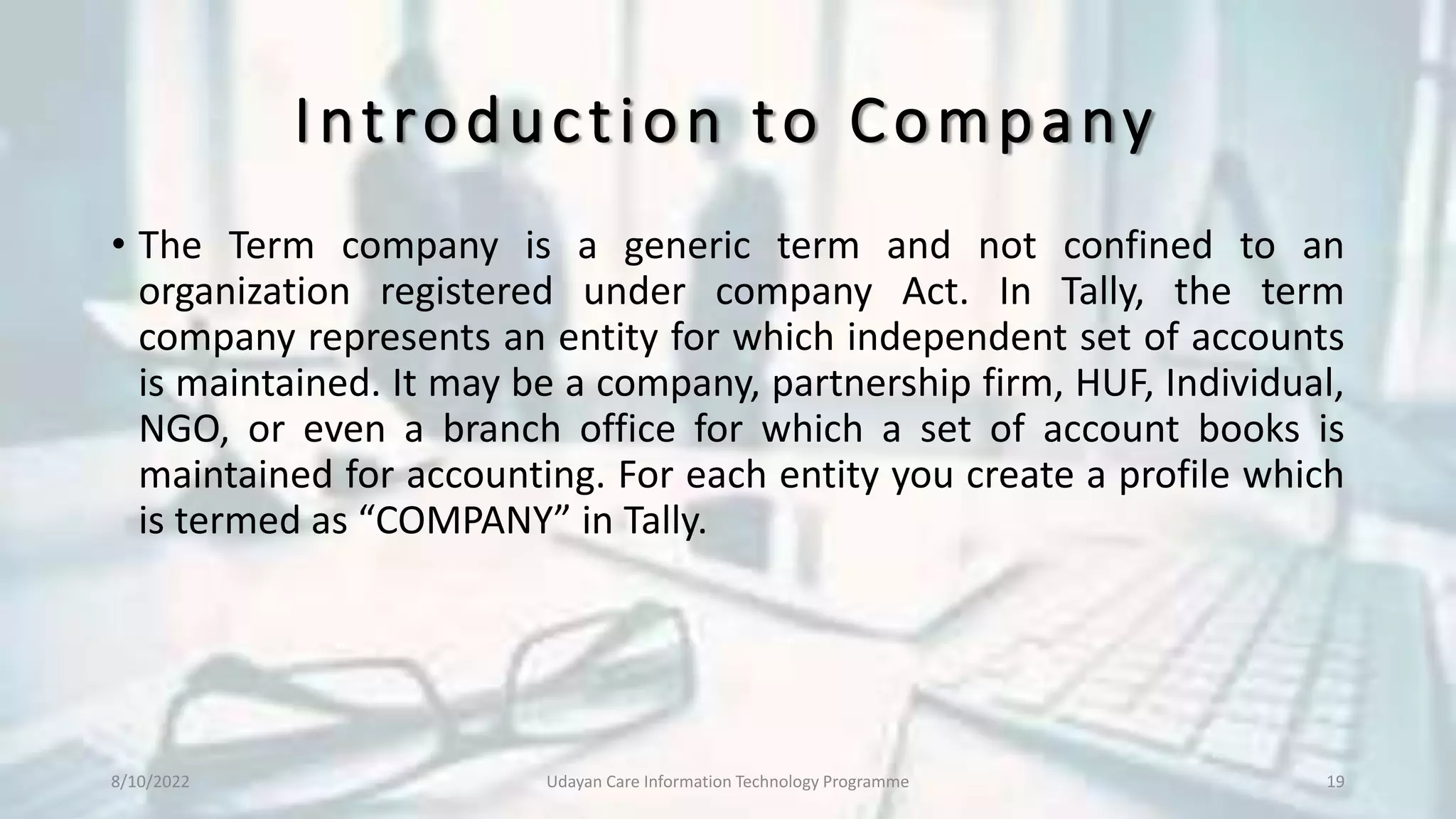 Introduction to Company
• The Term company is a generic term and not confined to an
organization registered under company Act. In Tally, the term
company represents an entity for which independent set of accounts
is maintained. It may be a company, partnership firm, HUF, Individual,
NGO, or even a branch office for which a set of account books is
maintained for accounting. For each entity you create a profile which
is termed as “COMPANY” in Tally.
8/10/2022 Udayan Care Information Technology Programme 19
 