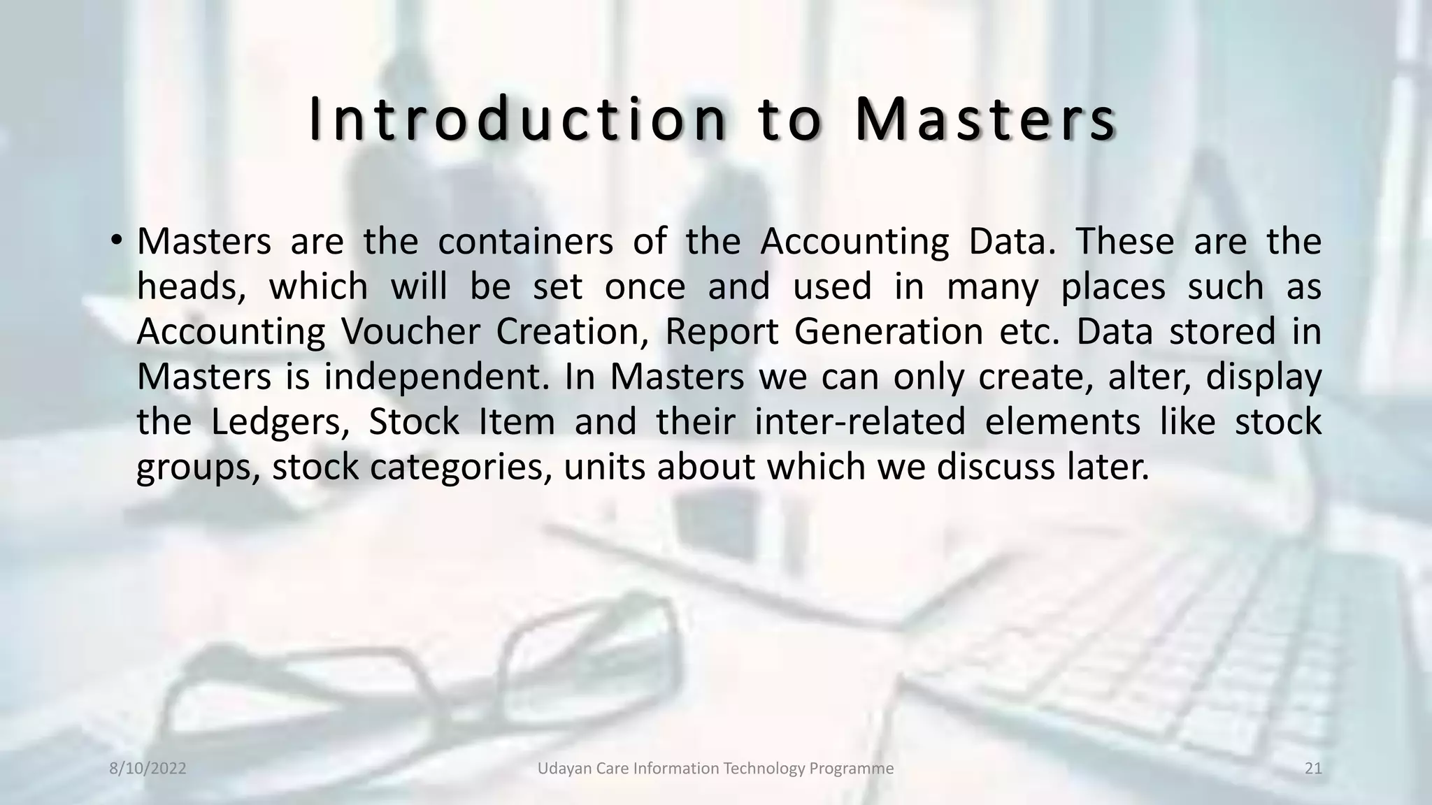 Introduction to Masters
• Masters are the containers of the Accounting Data. These are the
heads, which will be set once and used in many places such as
Accounting Voucher Creation, Report Generation etc. Data stored in
Masters is independent. In Masters we can only create, alter, display
the Ledgers, Stock Item and their inter-related elements like stock
groups, stock categories, units about which we discuss later.
8/10/2022 Udayan Care Information Technology Programme 21
 