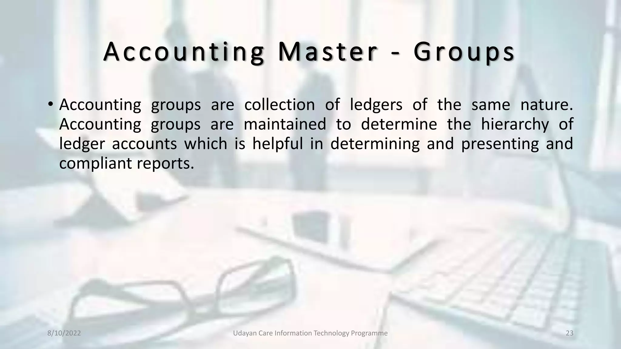 Accounting Master - Groups
• Accounting groups are collection of ledgers of the same nature.
Accounting groups are maintained to determine the hierarchy of
ledger accounts which is helpful in determining and presenting and
compliant reports.
8/10/2022 Udayan Care Information Technology Programme 23
 